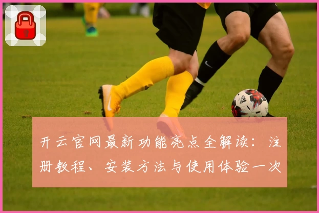 开云官网最新功能亮点全解读：注册教程、安装方法与使用体验一次看懂