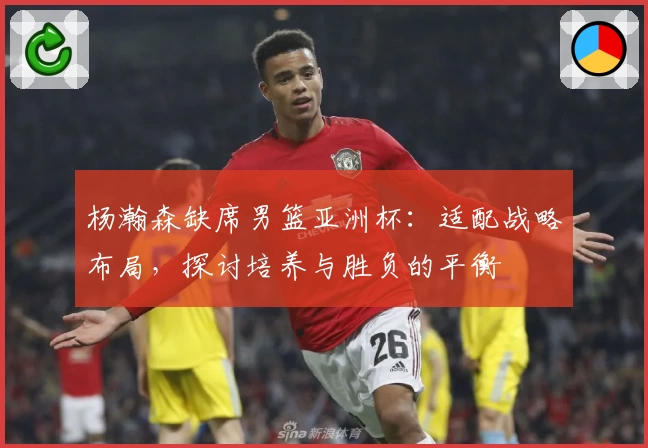 杨瀚森缺席男篮亚洲杯:适配战略布局,探讨培养与胜负的平衡