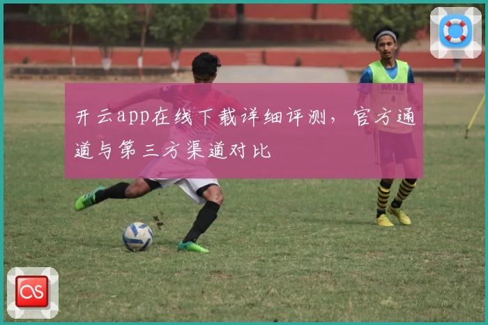 开云app在线下载详细评测，官方通道与第三方渠道对比