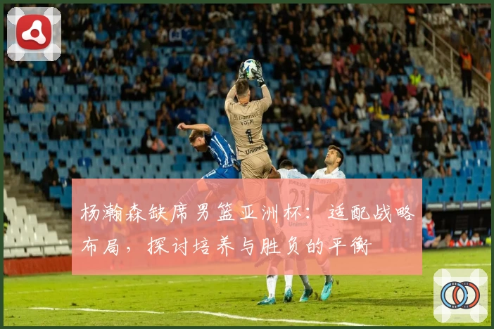 杨瀚森缺席男篮亚洲杯：适配战略布局，探讨培养与胜负的平衡