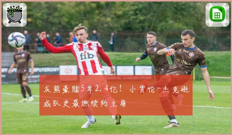 灰熊豪赌5年2.4亿!小贾伦-杰克逊成队史最燃续约主角