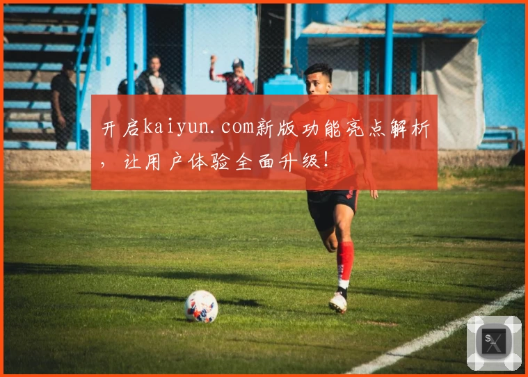 开启kaiyun.com新版功能亮点解析，让用户体验全面升级！