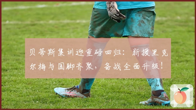贝蒂斯集训迎重磅回归：新援里克尔梅与国脚齐聚，备战全面升级！