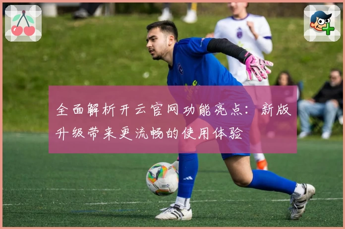 全面解析开云官网功能亮点：新版升级带来更流畅的使用体验