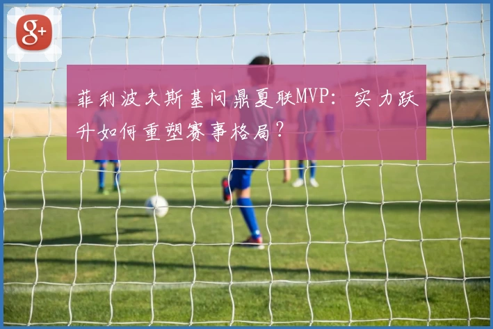 菲利波夫斯基问鼎夏联MVP:实力跃升如何重塑赛事格局?
