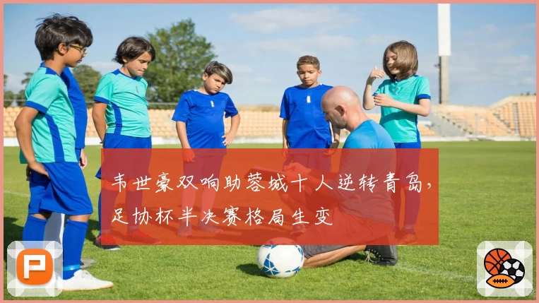 韦世豪双响助蓉城十人逆转青岛，足协杯半决赛格局生变