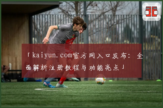 「kaiyun.com官方网入口发布：全面解析注册教程与功能亮点」