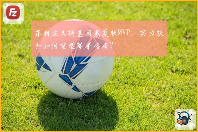 菲利波夫斯基问鼎夏联MVP:实力跃升如何重塑赛事格局?