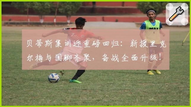 贝蒂斯集训迎重磅回归：新援里克尔梅与国脚齐聚，备战全面升级！